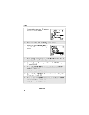 Page 2618
nextel.com
1From the idle screen, press q and then 
press R to scroll to Settings.
2Press C under SELECT. The Settings screen displays.
3Press R to scroll to Security. Press C 
under SELECT to access the Security 
screen.
4At the Security screen, press R to scroll to New Passwords. Press C 
under SELECT to access the New Passwords screen.
5At the New Passwords screen, press R to scroll to SIM PIN and press 
C under SELECT.
6At the Enter Old SIM PIN Code screen, enter the current SIM PIN 
and press C...