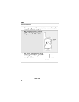 Page 2820
nextel.com
Inserting SIM Card
1With the phone powered off, remove the battery cover and battery. See 
“Detaching the Battery” on page 10.
2With the antenna facing away from you 
and the back of the phone exposed and 
facing up, locate the SIM card holder.
3Hold the SIM card with the gold contact 
side facing down and the cut corner in the 
lower left. Do not touch the gold-colored 
areas of the SIM card.
SIM card 
holder
cut corner 