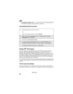 Page 3224
nextel.com
Circuit Data Number (Ckt) — you can enter your circuit data number in 
this field if you plan to use your phone as a modem.
Viewing/Editing My Information
Using T9® Text Input
Your i60c phone has embedded software, called T9® Text Input, that makes 
typing on a phone keypad much like typing on a computer keyboard: it 
eliminates the traditional “multi-tap” method of text entry. As you type, you 
press only one key per letter. T9 Text Input matches your keystrokes to words in 
its...