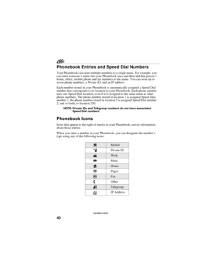 Page 4840
nextel.com
Phonebook Entries and Speed Dial Numbers
Your Phonebook can store multiple numbers to a single name. For example, you 
can enter someone’s name into your Phonebook once and then add that person’s 
home, office, mobile phone and fax numbers to the name. You can store up to 
seven phone numbers, a Private ID, and an IP address.
Each number stored in your Phonebook is automatically assigned a Speed Dial 
number that corresponds to its location in your Phonebook. Each phone number 
uses one...