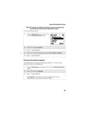 Page 5143
About Phonebook Entries
NOTE: Private IDs and Talkgroup numbers cannot be accessed from 
the Phonebook when sorted by Speed Dial location.
To sort your Phonebook list:
Checking Phonebook Capacity
Your Phonebook can store up to 250 separate numbers. To see how many 
entries are stored in your Phonebook:
1From the Phonebook screen, press q to 
view the Phonebook Menu screen.
2Press R to scroll to Sort By. 
3Press C under SELECT.
4Press R to scroll to the desired sorting method: Name or Speed #. 
5Press...