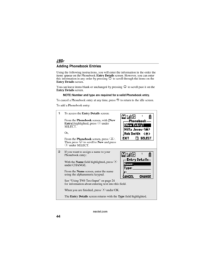 Page 5244
nextel.com
Adding Phonebook Entries
Using the following instructions, you will enter the information in the order the 
items appear on the Phonebook Entry Details screen. However, you can enter 
this information in any order by pressing S to scroll through the items on the 
Entry Details screen.
You can leave items blank or unchanged by pressing S to scroll past it on the 
Entry Details screen. 
NOTE: Number and type are required for a valid Phonebook entry.
To cancel a Phonebook entry at any time,...