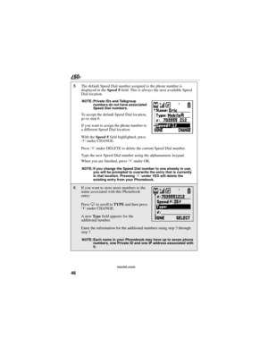 Page 5446
nextel.com
5The default Speed Dial number assigned to the phone number is 
displayed in the Speed # field. This is always the next available Speed 
Dial location.
NOTE: Private IDs and Talkgroup 
numbers do not have associated 
Speed Dial numbers.
To accept the default Speed Dial location, 
go to step 6.
If you want to assign the phone number to 
a different Speed Dial location:
With the Speed # field highlighted, press 
C under CHANGE.
Press C under DELETE to delete the current Speed Dial number....
