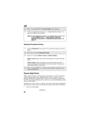 Page 5850
nextel.com
Deleting Phonebook Entries
Pause Digit Entry
When storing a number, you can program your phone so it will not only dial a 
number but also pause before entering another series of numbers such as a 
personal identification number (PIN) or password. This feature is particularly 
useful for accessing automated services such as voice mail and banking systems 
from your i60c phone.
Example: Let’s say you have a company voice mail account that you frequently 
check while traveling. And, to access...