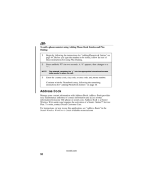 Page 6052
nextel.com
To add a phone number using Adding Phone Book Entries and Plus 
Dialing:
Address Book
Manage your contact information with Address Book. Address Book provides 
easy maintenance and entry of contact information and access to that 
information from your i60c phone or nextel.com. Address Book is a Nextel 
Wireless Web service and requires the activation of a Nextel Online
SM Service 
Plan. To order, contact Nextel Customer Care.
For instructions on how to use this application, see “Address...