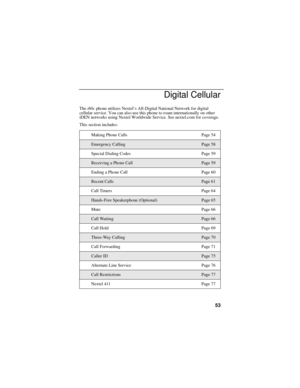 Page 6153
Digital Cellular
The i60c phone utilizes Nextel’s All-Digital National Network for digital 
cellular service. You can also use this phone to roam internationally on other 
iDEN networks using Nextel Worldwide Service. See nextel.com for coverage.
This section includes:
Making Phone Calls Page 54
Emergency CallingPage 58
Special Dialing Codes Page 59
Receiving a Phone CallPage 59
Ending a Phone Call Page 60
Recent CallsPage 61
Call Timers Page 64
Hands-Free Speakerphone (Optional)Page 65
Mute Page 66...