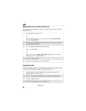 Page 6456
nextel.com
Making Calls from the Recent Calls List
Your phone stores the numbers of the last 20 calls you received or sent in the 
Recent Calls list.
Using Speed Dial
Each phone number stored in your Phonebook is assigned a Speed Dial number. 
You can use the Speed Dial number to quickly place a call.
1From the idle screen, press R.
Or,
From the idle screen, press q. Press S to scroll to Recent Calls. 
Press C under SELECT.
2Press S to scroll through the list of received or sent recent calls until...