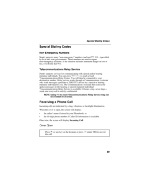 Page 6759
Special Dialing Codes
Special Dialing Codes
Non-Emergency Numbers
Nextel supports many “non-emergency” numbers (such as #77, 311,...) provided 
by local and state governments. These numbers are used to report 
non-emergency incidents. If the situation includes imminent danger or loss of 
life, you should dial 911.
Telecommunications Relay Service
Nextel supports services for communicating with speech and/or hearing 
impaired individuals. You can press 711 to reach a local 
Telecommunications Relay...