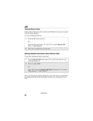 Page 7062
nextel.com
Viewing Recent Calls
If the number of the recent call is stored in your Phonebook, the name associated 
with the number displays.
To view your Recent Calls list:
Getting Detailed Information About Recent Calls
To get more information about a recent call:
The screen that appears displays information such as the name associated with 
the number of the recent call, the number, the date, time, and duration of the 
call.
1From the idle screen, press R.
Or,
From the idle screen, press q. Press S...