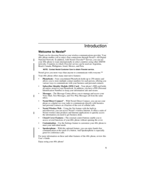 Page 91
Introduction
Welcome to Nextel®
Thank you for choosing Nextel as your wireless communications provider. Your 
i60c phone enables you to enjoy clear connections through Nextel’s All-Digital 
National Network. In addition, with Nextel iTraveler
SM Service, you can use 
your i60c phone to roam internationally in select countries using other iDEN® 
networks. Countries in which iTraveler service can be used are Argentina, 
Brazil, Canada, Philippines, Israel, Mexico, and Peru.
NOTE: Contact Nextel Customer...