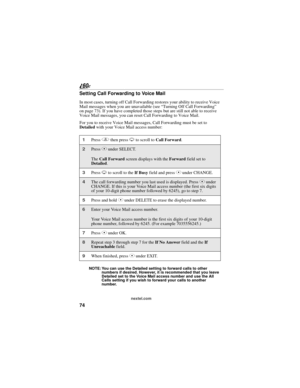 Page 8274
nextel.com
Setting Call Forwarding to Voice Mail
In most cases, turning off Call Forwarding restores your ability to receive Voice 
Mail messages when you are unavailable (see “Turning Off Call Forwarding” 
on page 73). If you have completed those steps but are still not able to receive 
Voice Mail messages, you can reset Call Forwarding to Voice Mail.
For you to receive Voice Mail messages, Call Forwarding must be set to 
Detailed with your Voice Mail access number:
NOTE: You can use the Detailed...