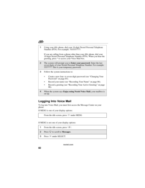 Page 9082
nextel.com
Logging Into Voice Mail
To log into Voice Mail, you must first access the Message Center on your 
phone.
If MESG is one of your display options:
If MESG is not one of your display options: 
1Using your i60c phone, dial your 10-digit Nextel Personal Telephone 
Number (PTN). For example: 7035557777.
If you are calling from a phone other than your i60c phone, dial your 
10-digit Nextel Personal Telephone Number (PTN). When you hear the 
greeting, press * to access your Voice Mail box.
2The...