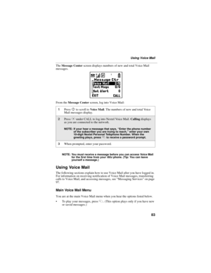 Page 9183
Using Voice Mail
The Message Center screen displays numbers of new and total Voice Mail 
messages.
From the Message Center screen, log into Voice Mail:
NOTE: You must receive a message before you can access Voice Mail 
for the first time from your i60c phone. (Tip: You can leave 
yourself a message.)
Using Voice Mail
The following sections explain how to use Voice Mail after you have logged in. 
For information on receiving notification of Voice Mail messages, transferring 
calls to Voice Mail, and...
