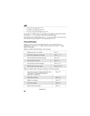 Page 9284
nextel.com
 To record a message, press 2.
 To change your greeting, press 3.
 To access your personal options press 4.
If you press * while you are in a sub-menu, you will go to the previous menu. 
If you press **, you will go to the main Voice Mail menu.
From the main Voice Mail menu, press # to exit Voice Mail. At any time, you 
may end the call by pressing r or closing the phone cover.
Playing Messages
When you receive a new Voice Mail message, you can either listen to it 
immediately or later....