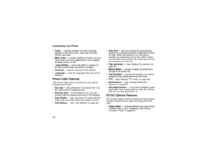 Page 116106Customizing Your Phone
Clock— controls whether the time and date
appear on the idle screen; sets time and date
format; sets year.
MenuView— controls whether the items on your
main menu and Java applications menu appear
as large icons or a list.
Large Dialing— sets large digits to appear on
the idle screen when you enter a number.
Contrast— sets the contrast of the display.
Language— sets the language that your phone
displays.Phone Calls FeaturesThe Phone Calls menu controls how your phone
handles...