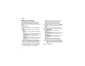 Page 124114ProfilesSetting Call FilteringThe call filtering setting in each profile lets you
control which calls, call alerts, and message
notifications your phone notifies you of, and which it
ignores.
To set call filtering:
1While setting options for a profile, selectCall
Filter.
2To set filtering options for phone calls, select
Phone.
Offsets your phone to notify you of all phone
calls.
Allsets your phone to ignore all phone calls.
AllContactssets your phone to notify you only
of phone calls from numbers...