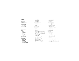 Page 161151
IndexNumerics3-way calling84AAccessories18
safety139
Alpha mode33BBacklight105
Battery
care6
charging4
cover3
inserting4
safety138
Baud rate109CCall alerts29
deleting30
queue29
receiving29
responding29, 30sending29
sorting30
viewing30
Call forwarding57
all calls57
missed calls58
off57
Call Timers87
Call Waiting83
off83
Calls
3-way84
answering automatically106
answering with any key22,
106
Direct Connect21, 25, 106
emergency26
ending22
entering number23
from Contacts23
from Datebook24
from memo43
from...