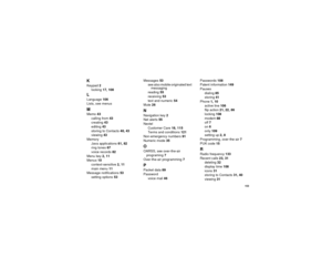 Page 163153
KKeypad2
locking17, 108LLanguage106
Lists, see menusMMemo43
calling from43
creating43
editing43
storingtoContacts40, 43
viewing43
Memory
Java applications61, 82
ring tones67
voice records82
Menu key2, 11
Menus10
context-sensitive2, 11
main menu11
Message notifications53
setting options53Messages53
seealsomobileoriginatedtext
messaging
reading55
receiving53
text and numeric54
Mute26
NNavigation key2
Net alerts55
Nextel
Customer Care18, 115
Terms and conditions121
Non-emergency numbers91
Numeric...