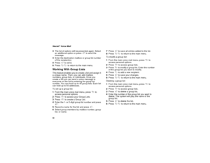 Page 6050Nextel
®Voice Mail
3The list of options will be presented again. Select
an additional option or press9to send the
message.
4Enter the destination mailbox or group list number
of the recipient(s).
5Press#to send.
6Press**to return to the main menu.
Working With Group ListsThis feature enables you to create a list and assign it
a unique name. Then, you can add mailbox
numbers, group lists, or individuals. Once you
create a list you can send a voice message to
everyone on the list by entering the group...