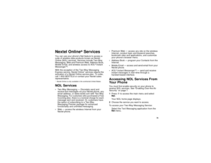 Page 8979
Nextel Online
®
Services
You can use your phone’s Net feature to access a
suite of wireless data products known as Nextel
Online (NOL) services. Services include Two-Way
Messaging, Web and Premium Web, Address Book,
Mobile Email, and wireless access to AOL
®Instant
Messenger
TM.
With the exception of the Two-Way Messaging
Express service, Nextel Online* services require the
activation of a Nextel Online service plan. To order,
call 1-800-NEXTEL6 or contact your Nextel sales
representative.
* Nextel...