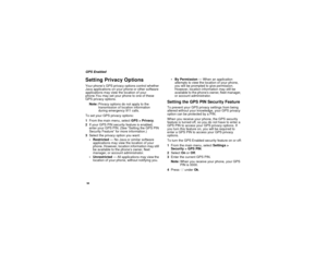Page 10294GPS EnabledSetting Privacy OptionsYour phone’s GPS privacy options control whether
Java applications on your phone or other software
applications may view the location of your
phone.You may set your phone to one of these
GPS privacy options.
Note:Privacy options do not apply to the
transmission of location information
during emergency 911 calls.
To set your GPS privacy options:
1From the main menu, selectGPS > Privacy.
2If your GPS PIN security feature is enabled,
enter your GPS PIN. (See “Setting the...