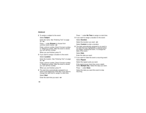 Page 108100Datebook
2To assign a subject to the event:
SelectSubject.
Enter the name. See “Entering Text” on page
33.-or-
PressAunderBrowseto choose from
common event names.-or-
Enter a phone number, Direct Connect number,
or Talkgroup number. After the event is stored,
you can call this number.
When you are finished, pressO.
3Ifyouwanttoassignalocationtotheevent:
SelectLocation.
Enter the location. See “Entering Text” on page
33.-or-
Enter a phone number, Direct Connect number,
or Talkgroup number. After the...