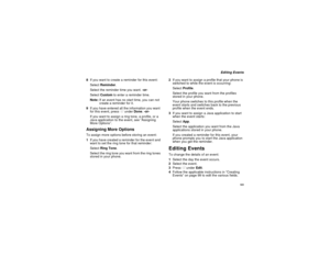 Page 109101
Editing Events
8If you want to create a reminder for this event:
SelectReminder.
Select the reminder time you want.-or-
SelectCustomto enter a reminder time.
Note:If an event has no start time, you can not
create a reminder for it.
9If you have entered all the information you want
for this event, pressAunderDone.-or-
Ifyouwanttoassignaringtone,aprofile,ora
Java application to the event, see “Assigning
More Options”.
Assigning More OptionsTo assign more options before storing an event:
1If you have...