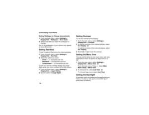 Page 114106Customizing Your Phone
Setting Wallpaper to Change Automatically
1From the main menu, selectSettings >
Display/Info > Wallpaper > Auto Cycle.
2Select how often you want the wallpaper to
change.
Any of the wallpapers in your phone may appear
on your idle screen.Setting Text SizeTo set the size of the text on the internal display:
1From the main menu, selectSettings >
Display/Info > Text Size.
2Select the option you want:
 Zoom— 11 characters per line
 Standard— 14 characters per line
 Compressed— 18...