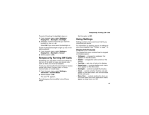 Page 115107
Temporarily Turning Off Calls
To control how long the backlight stays on:
1From the main menu, selectSettings >
Display/Info > Backlight > Backlight.
2Select the number of seconds you want the
backlight to stay on.-or-
SelectOffif you never want the backlight on.
To set the keypad backlight to light up only in low
light conditions:
1From the main menu, selectSettings >
Display/Info > Backlight > Sensor.
2Set this option toOn.
Temporarily Turning Off CallsSometimes you may want to have your phone on,...