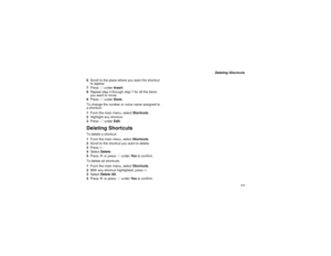 Page 125117
Deleting Shortcuts
6Scroll to the place where you want the shortcut
to appear.
7PressAunderInsert.
8Repeat step 4 through step 7 for all the items
you want to move.
9PressAunderDone.
To change the number or voice name assigned to
ashortcut:
1From the main menu, selectShortcuts.
2Highlight any shortcut.
3PressAunderEdit.
Deleting ShortcutsTo delete a shortcut:
1From the main menu, selectShortcuts.
2Scroll to the shortcut you want to delete.
3Pressm.
4SelectDelete.
5PressOor pressAunderYe sto confirm....