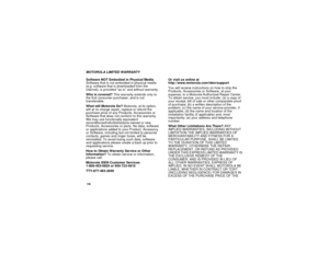 Page 164156MOTOROLA LIMITED WARRANTY
Software NOT Embodied in Physical Media.
Software that is not embodied in physical media
(e.g. software that is downloaded from the
internet), is provided as is and without warranty.
Who is covered?This warranty extends only to
the first consumer purchaser, and is not
transferable.
What will Motorola Do?Motorola, at its option,
will at no charge repair, replace or refund the
purchase price of any Products, Accessories or
Software that does not conform to this warranty.
We may...