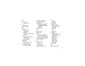 Page 173165
KKeypad2
locking18, 110LLanguage108
Lists, see menusMMemo42
calling from42
creating42
editing42
storingtoContacts39, 42
viewing42
Memory
Java applications81, 84
ring tones60
voice records80
Menu key2, 11
Menus10
context-sensitive2, 11
main menu11
Message center62, 64
seealsomessagesMessage notifications62
setting options62
Messages61
seealsovoicemail,SMS
messages, Two-Way
messages, and Net alerts
reading73
receiving62
Mute27
NNavigation key2
Net alerts74
Nextel
Customer Care20, 119
Online services74,...