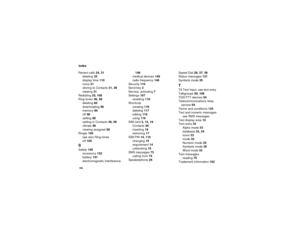 Page 174166Index
Recent calls24, 31
deleting32
display time110
icons31
storingtoContacts31, 39
viewing31
Redialing25, 108
Ring tones36, 58
deleting60
downloading59
memory60
off58
setting58
settinginContacts38, 59
vibrate58
viewing assigned59
Ringer105
seealsoRingtones
off105SSafety146
accessory152
battery151
electromagnetic interference149
medical devices149
radio frequency146
Security110
Send key2
Service, activating7
Settings107
resetting110
Shortcuts
creating116
deleting117
editing116
using116
SIM card3, 14,...