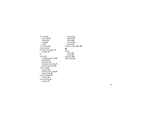 Page 175167
TTY calls53
baud rate54
making53
mode53
on53
TTY devices54
Turbo Dial26
Two-Way messages74
sending75VVoice Mail
changing password66
greetings67
group lists70
message forwarding71
playing messages65
Voice mail64
receiving64
sending calls to23, 64
setting up9, 65
Voice name25, 37
creating39
Voice records79
creating79deleting80
labelling79
locking80
memory80
playing79
Volume, setting105, 109
WWaits
dialing48
storing40
Warranty158
Word mode33 