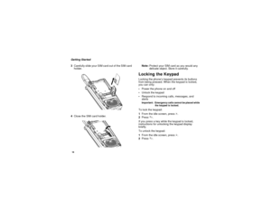 Page 2618Getting Started
3Carefully slide your SIM card out of the SIM card
holder.
4Close the SIM card holder.Note:Protect your SIM card as you would any
delicate object. Store it carefully.
Locking the KeypadLocking the phone’s keypad prevents its buttons
from being pressed. When the keypad is locked,
you can only:
Power the phone on and off
Unlock the keypad
Respond to incoming calls, messages, and
alertsImportant: Emergency calls cannot be placed while
the keypad is locked.To lock the keypad:
1From the...