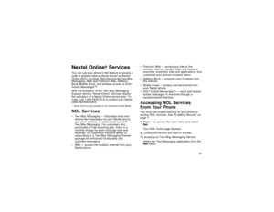 Page 8577
Nextel Online
®
Services
You can use your phone’s Net feature to access a
suite of wireless data products known as Nextel
Online (NOL) services. Services include Two-Way
Messaging, Web and Premium Web, Address
Book, Mobile Email, and wireless access to AOL
®
Instant Messenger
TM.
With the exception of the Two-Way Messaging
Express service, Nextel Online* services require
the activation of a Nextel Online service plan. To
order, call 1-800-NEXTEL6 or contact your Nextel
sales representative.
* Nextel...