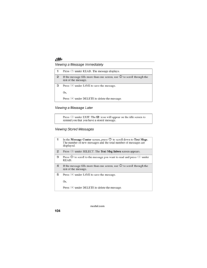 Page 114104
nextel.com
Viewing a Message Immediately
Viewing a Message Later
Viewing Stored Messages
1PressBunder READ. The message displays.
2If the message fills more than one screen, useSto scroll through the
rest of the message.
3PressAunder SAVE to save the message.
Or,
PressBunder DELETE to delete the message.
PressAunder EXIT. The
.icon will appear on the idle screen to
remind you that you have a stored message.
1In theMessage Centerscreen, pressSto scroll down toTe x t M s g s.
The number of new messages...