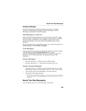 Page 115105
Nextel Two-Way Messaging
Sending a Message
Nextel Text and Numeric Messaging includes four options for sending
messages: Web Messaging on nextel.com, Email Messaging, Numeric
Messaging, and Operator Assisted Messaging.
Web Messaging on nextel.com
Nextel’s Web Messaging enables you to send a message to yourself, a single
Nextel customer, or a group of Nextel customers. It also includes a“Schedule
For Later”option, which allows you to schedule messages to be sent at a
specific time and date. You can...