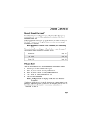 Page 117107
Direct Connect
Nextel Direct Connect®
Nextel Direct Connect is a digital two-way radio feature that allows you to
communicate with your co-workers and clients for a fraction of the cost of
traditional cellular calls.
With Nextel Direct Connect, you can use the Private Call feature to contact an
individual. You can use the Group Call feature to contact a group of people
designated as a Talkgroup.
NOTE: Nextel Direct Connect®is only available in your home calling
area.
This section includes everything...