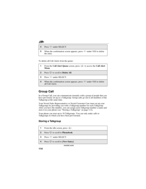 Page 124114
nextel.com
To delete all Call Alerts from the queue:
Group Call
In a Group Call, you can communicate instantly with a group of people that you
have previously set up as a Talkgroup. Group calls go out to all members of the
Talkgroup at the same time.
Your Nextel Sales Representative or Nextel Customer Care must set up your
Talkgroups by providing you with a Talkgroup number for each Talkgroup.
After you have the number, you can assign each Talkgroup number a name and
store it in your phone...