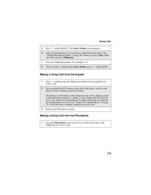 Page 125115
Group Call
Making a Group Call from the Keypad
Making a Group Call from the Phonebook
5PressBunder SELECT. TheEntry Detailsscreen displays.
6Enter the information as you would any other Phonebook entry. (See
“Adding Phonebook Entries”on page 46.) When you get toTy p e,make
sure that you selectTa l k g r o u p.
7Enter the Talkgroup number. For example: 127.
8When you have completed theEntry Details,pressAunder DONE.
1Press#and then enter the Talkgroup number of the group that you
want to call.
2Press...