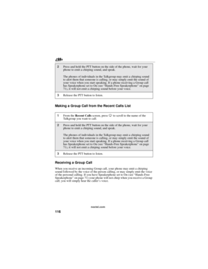 Page 126116
nextel.com
Making a Group Call from the Recent Calls List
Receiving a Group Call
When you receive an incoming Group call, your phone may emit a chirping
sound followed by the voice of the person calling, or may simply emit the voice
of the personal calling. If you have Speakerphone set to On (see“Hands-Free
Speakerphone”on page 71) your phone will not chirp when you receive a Group
call; you will simply hear the caller’s voice.
2Press and hold the PTT button on the side of the phone, wait for your...