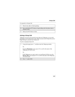 Page 127117
Group Call
To respond to a Group Call:
Joining a Group Call
Although you may be provisioned in more than one Talkgroup, you can only
participate in one Group Call at a time. When you join a new Group Call, you no
longer belong to your previous Group Call.
To join on ongoing Group Call:
1Wait for the caller to finish speaking.
2Press and hold the PTT button to begin talking after the phone emits a
chirping sound.
3Release the PTT button to listen
1Using the keypad, press#and then enter the Talkgroup...