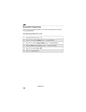 Page 128118
nextel.com
Group-Silent Programming
Group-Silent programming enables you to silence incoming Group Calls and
voice communication.
Turning Group-Silent On or Off
1From the idle screen, pressm.
2PressRto scroll toSettings.PressBunder SELECT.
3PressRto scroll toTkgrp Settings.PressBunder SELECT.
4With theSilentfield highlighted, pressBunder CHANGE.
5PressSto scroll toOnorOff.
6PressBunder SELECT. 