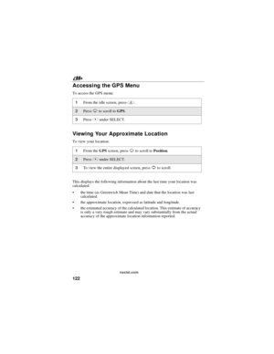 Page 132122
nextel.com
Accessing the GPS Menu
To access the GPS menu:
Viewing Your Approximate Location
To view your location:
This displays the following information about the last time your location was
calculated:
the time (as Greenwich Mean Time) and date that the location was last
calculated.
the approximate location, expressed as latitude and longitude.
the estimated accuracy of the calculated location. This estimate of accuracy
is only a very rough estimate and may vary substantially from the actual...