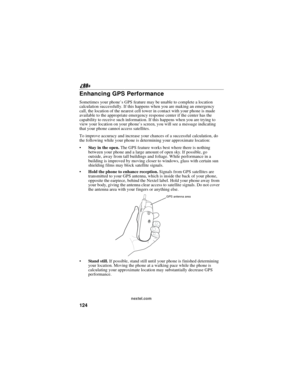 Page 134124
nextel.com
Enhancing GPS Performance
Sometimes your phone’s GPS feature may be unable to complete a location
calculation successfully. If this happens when you are making an emergency
call, the location of the nearest cell tower in contact with your phone is made
available to the appropriate emergency response center if the center has the
capability to receive such information. If this happens when you are trying to
view your location on your phone’s screen, you will see a message indicating
that...