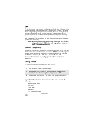 Page 138128
nextel.com
To do this, connect your phone to your laptop (or other device) with a data cable
and set your phone to transmit data (see“Getting Started”on page 128). Your
phone then provides your approximate location to the device running the map
software, which displays your location on a map. Your phone provides an
updated location every second and the map software displays your changing
location on its map.
See“Enhancing GPS Performance”on page 124 for more details on obtaining
good location...