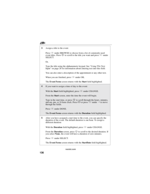 Page 146136
nextel.com
3Assignatitletotheevent:
PressBunder BROWSE to choose from a list of commonly used
event titles. PressSto scroll to the title you want and pressBunder
SELECT.
Or,
Type the title using the alphanumeric keypad. See“Using T9
®Te x t
Input”on page 26 for information about entering text into this field.
You can also enter a description of the appointment or any other text.
When you are finished, pressBunder OK.
TheEvent Formscreen returns with theSta r tfield highlighted.
4If you want to assign...