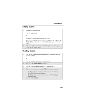 Page 149139
Editing Events
Editing Events
Deleting Events
1If you are viewing the event:
PressBunder EDIT.
Or,
If you are viewing the day containing the event:
PressSto scroll to the event you want to edit. Pressmto display the
Datebook Menu.PressRto scroll toEditandthenpressBunder
SELECT.
2Follow the applicable instructions in“Adding New Events”on page
135, to edit the various fields.
1View the day containing the event and pressSto scroll to the event
you want to delete.
Or,
View the details of the event you...