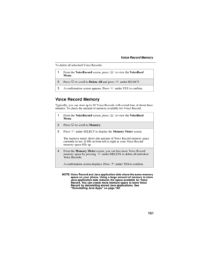 Page 161151
Voice Record Memory
To delete  all unlocked  Voice Records:
Voice Record Memory
Typically, you can store up to 20 Voice Records with a total time of about three
minutes. To check the amount of memory available for Voice Record:
NOTE: Voice Record and Java application data share the same memory
space on your phone. Using a large amount of memory to store
Java application data reduces the space available for Voice
Record. You can create more memory space to store Voice
Record by deinstalling stored...